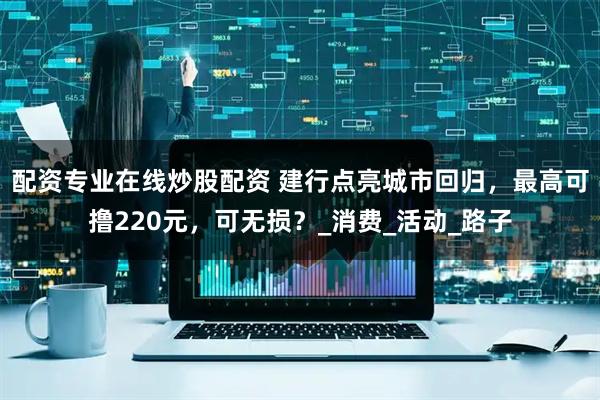 配资专业在线炒股配资 建行点亮城市回归，最高可撸220元，可无损？_消费_活动_路子