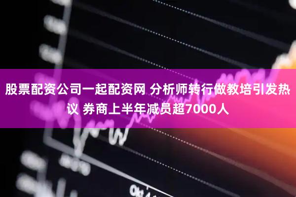 股票配资公司一起配资网 分析师转行做教培引发热议 券商上半年减员超7000人