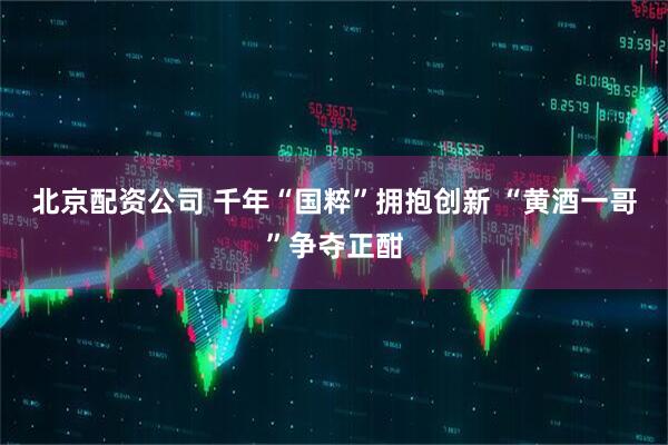 北京配资公司 千年“国粹”拥抱创新 “黄酒一哥”争夺正酣