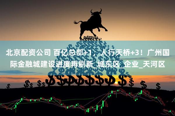 北京配资公司 百亿总部+1，人行天桥+3！广州国际金融城建设进度再刷新_城东区_企业_天河区