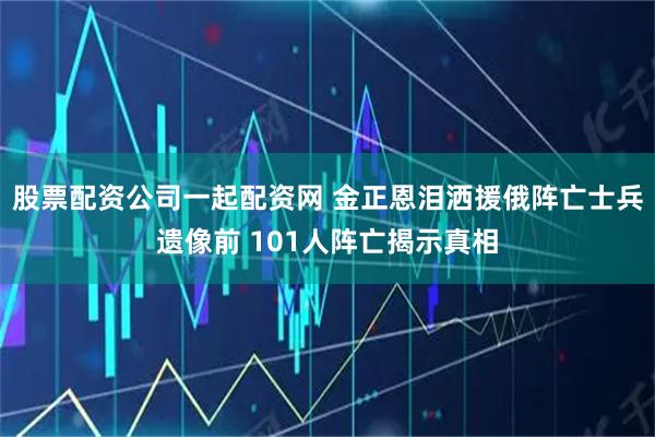 股票配资公司一起配资网 金正恩泪洒援俄阵亡士兵遗像前 101人阵亡揭示真相
