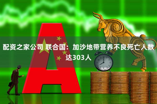 配资之家公司 联合国：加沙地带营养不良死亡人数达303人