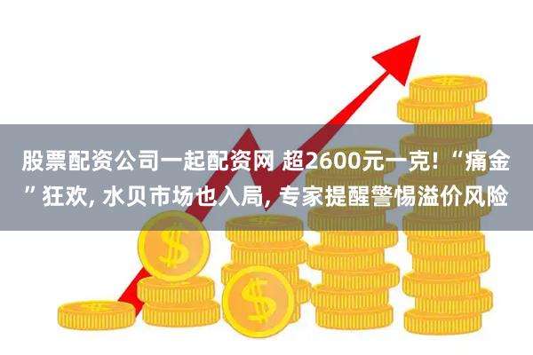 股票配资公司一起配资网 超2600元一克! “痛金”狂欢, 水贝市场也入局, 专家提醒警惕溢价风险