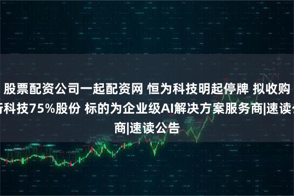 股票配资公司一起配资网 恒为科技明起停牌 拟收购数珩科技75%股份 标的为企业级AI解决方案服务商|速读公告