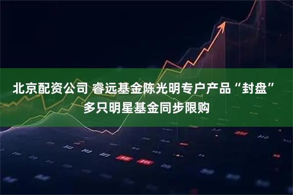北京配资公司 睿远基金陈光明专户产品“封盘” 多只明星基金同步限购