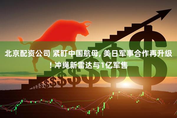 北京配资公司 紧盯中国航母, 美日军事合作再升级! 冲绳新雷达与1亿军售
