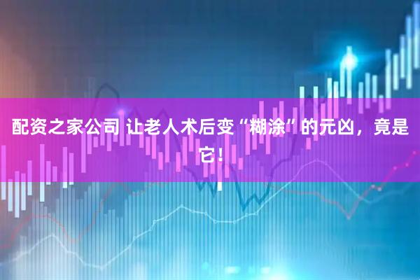 配资之家公司 让老人术后变“糊涂”的元凶，竟是它！