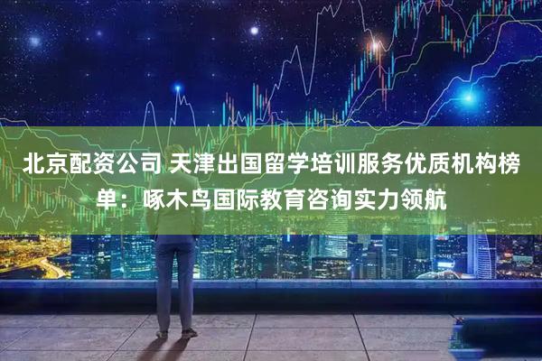 北京配资公司 天津出国留学培训服务优质机构榜单：啄木鸟国际教育咨询实力领航