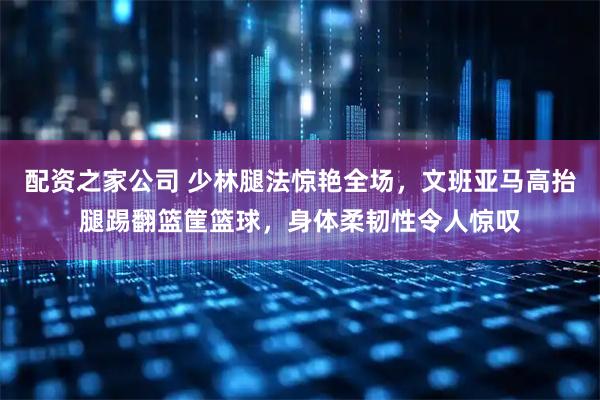 配资之家公司 少林腿法惊艳全场，文班亚马高抬腿踢翻篮筐篮球，身体柔韧性令人惊叹
