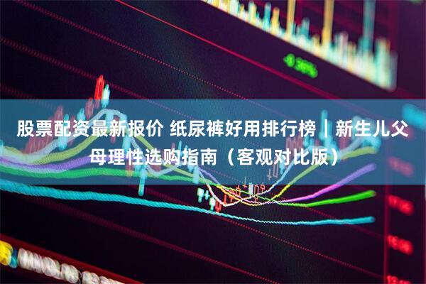 股票配资最新报价 纸尿裤好用排行榜｜新生儿父母理性选购指南（客观对比版）