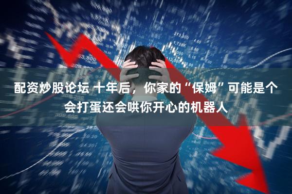 配资炒股论坛 十年后，你家的“保姆”可能是个会打蛋还会哄你开心的机器人