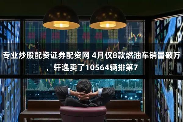 专业炒股配资证券配资网 4月仅8款燃油车销量破万，轩逸卖了10564辆排第7