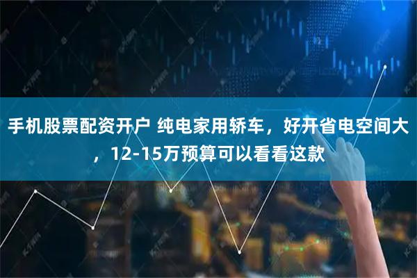 手机股票配资开户 纯电家用轿车，好开省电空间大，12-15万预算可以看看这款